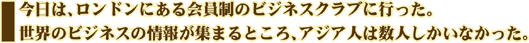 今日は、ロンドンにある会員制のビジネスクラブに行った。世界のビジネスの情報が集まるところ、アジア人は数人しかいなかった。